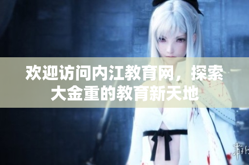 歡迎訪問(wèn)內(nèi)江教育網(wǎng)，探索大金重的教育新天地