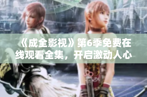 《成全影視》第6季免費(fèi)在線觀看全集，開啟激動(dòng)人心的新篇章