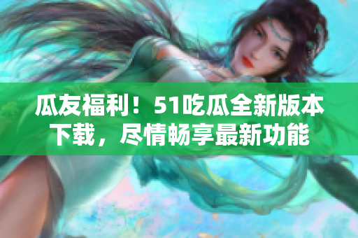 瓜友福利！51吃瓜全新版本下載，盡情暢享最新功能
