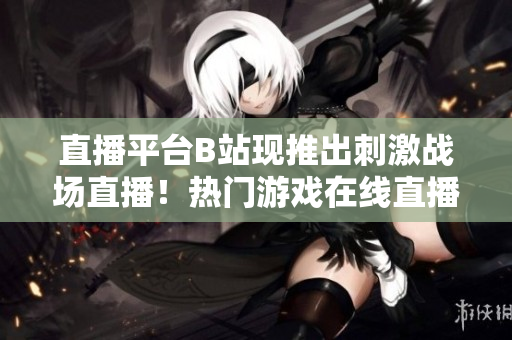 直播平臺B站現(xiàn)推出刺激戰(zhàn)場直播！熱門游戲在線直播，近距離感受游戲激情！