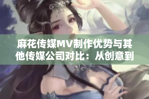 麻花傳媒MV制作優(yōu)勢與其他傳媒公司對比：從創(chuàng)意到制作工藝的全方位分析