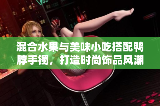 混合水果與美味小吃搭配鴨脖手鐲，打造時(shí)尚飾品風(fēng)潮