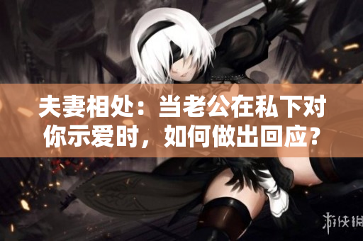夫妻相處：當(dāng)老公在私下對(duì)你示愛(ài)時(shí)，如何做出回應(yīng)？