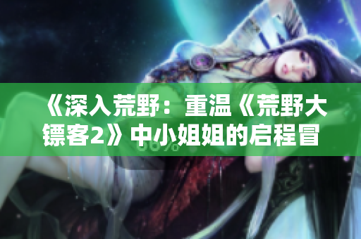 《深入荒野：重溫《荒野大鏢客2》中小姐姐的啟程冒險(xiǎn)》
