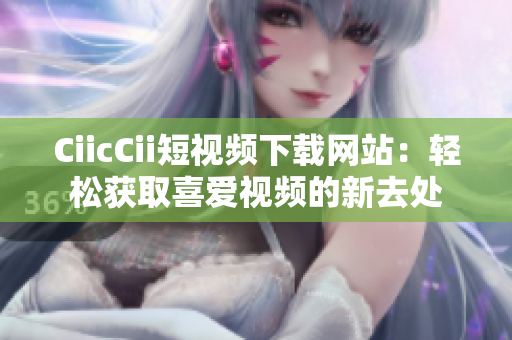 CiicCii短視頻下載網(wǎng)站：輕松獲取喜愛視頻的新去處