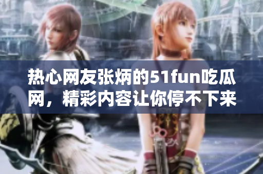 熱心網(wǎng)友張炳的51fun吃瓜網(wǎng)，精彩內(nèi)容讓你停不下來(lái)