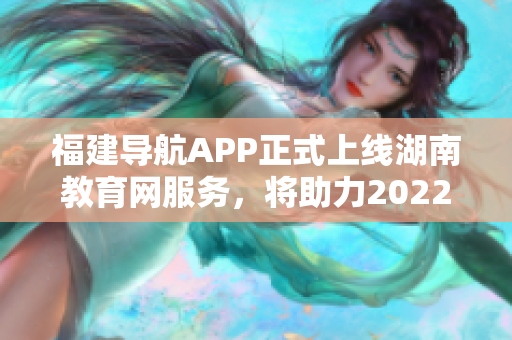 福建導(dǎo)航APP正式上線湖南教育網(wǎng)服務(wù)，將助力2022年教育發(fā)展