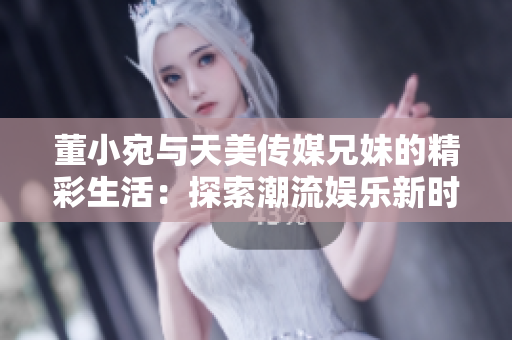 董小宛與天美傳媒兄妹的精彩生活：探索潮流娛樂(lè)新時(shí)尚