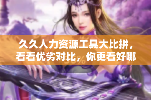 久久人力資源工具大比拼，看看優(yōu)劣對(duì)比，你更看好哪款人力資源管理軟件？