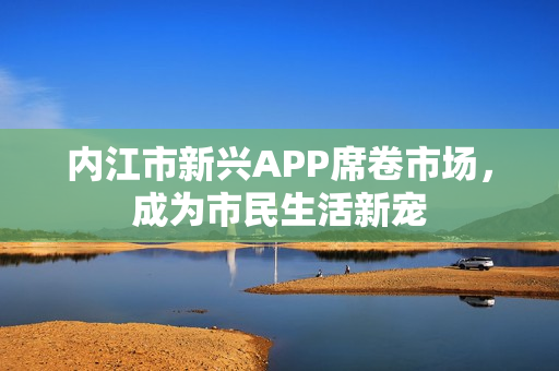 內(nèi)江市新興APP席卷市場，成為市民生活新寵