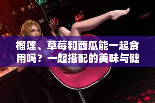 榴蓮、草莓和西瓜能一起食用嗎？一起搭配的美味與健康影響