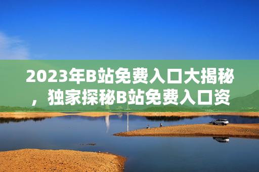 2023年B站免費入口大揭秘，獨家探秘B站免費入口資訊