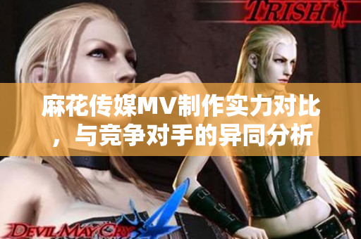 麻花傳媒MV制作實力對比，與競爭對手的異同分析