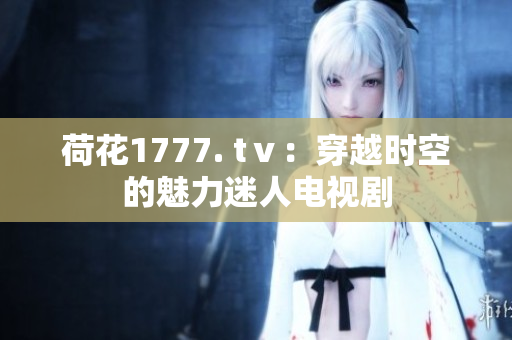 荷花1777. tⅴ：穿越時空的魅力迷人電視劇