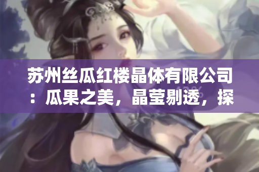 蘇州絲瓜紅樓晶體有限公司：瓜果之美，晶瑩剔透，探秘中國傳統(tǒng)絲綢技藝傳承商業(yè)的新巔峰