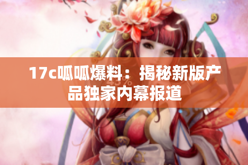 17c呱呱爆料：揭秘新版產(chǎn)品獨(dú)家內(nèi)幕報(bào)道