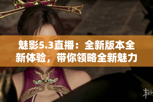 魅影5.3直播：全新版本全新體驗，帶你領(lǐng)略全新魅力