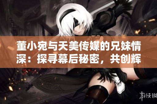董小宛與天美傳媒的兄妹情深：探尋幕后秘密，共創(chuàng)輝煌未來