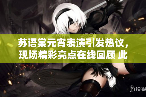 蘇語棠元宵表演引發(fā)熱議，現(xiàn)場精彩亮點(diǎn)在線回顧 此次表演備受矚目，精彩回放盡現(xiàn)絕妙細(xì)節(jié)