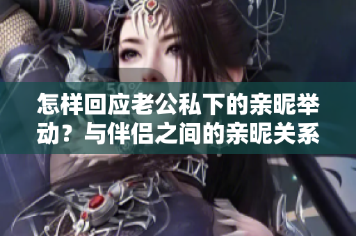 怎樣回應(yīng)老公私下的親昵舉動(dòng)？與伴侶之間的親昵關(guān)系如何維系？