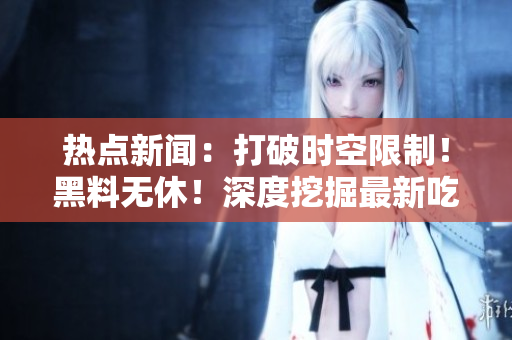 熱點(diǎn)新聞：打破時(shí)空限制！黑料無(wú)休！深度挖掘最新吃瓜事件！