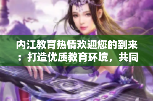 內(nèi)江教育熱情歡迎您的到來(lái)：打造優(yōu)質(zhì)教育環(huán)境，共同成長(zhǎng)與進(jìn)步
