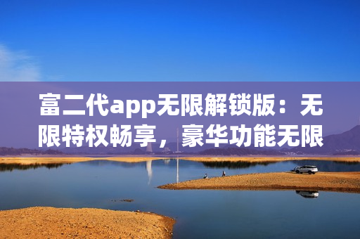 富二代app無(wú)限解鎖版：無(wú)限特權(quán)暢享，豪華功能無(wú)限暢玩
