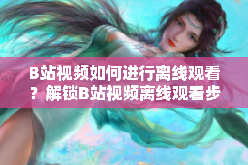 B站視頻如何進行離線觀看？解鎖B站視頻離線觀看步驟詳解！