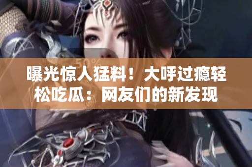 曝光驚人猛料！大呼過癮輕松吃瓜：網(wǎng)友們的新發(fā)現(xiàn)