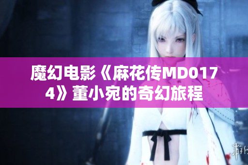 魔幻電影《麻花傳MD0174》董小宛的奇幻旅程