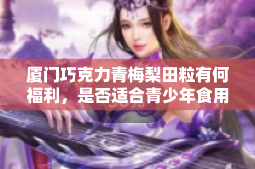 廈門巧克力青梅梨田粒有何福利，是否適合青少年食用