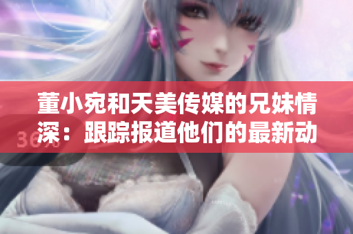 董小宛和天美傳媒的兄妹情深：跟蹤報道他們的最新動態(tài)