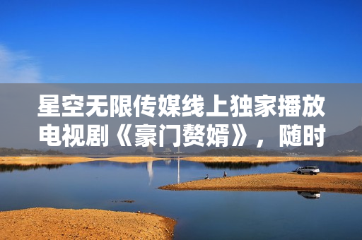 星空無限傳媒線上獨家播放電視劇《豪門贅婿》，隨時隨地盡情觀賞