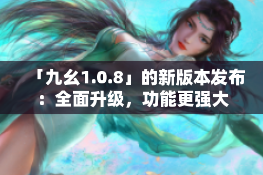 「九幺1.0.8」的新版本發(fā)布：全面升級，功能更強(qiáng)大