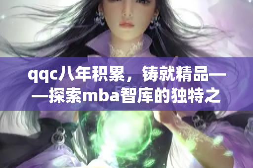 qqc八年積累，鑄就精品——探索mba智庫的獨特之處
