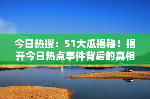 今日熱搜：51大瓜揭秘！揭開今日熱點事件背后的真相