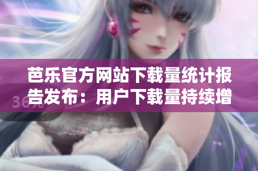 芭樂官方網(wǎng)站下載量統(tǒng)計報告發(fā)布：用戶下載量持續(xù)增長，客戶滿意度提升