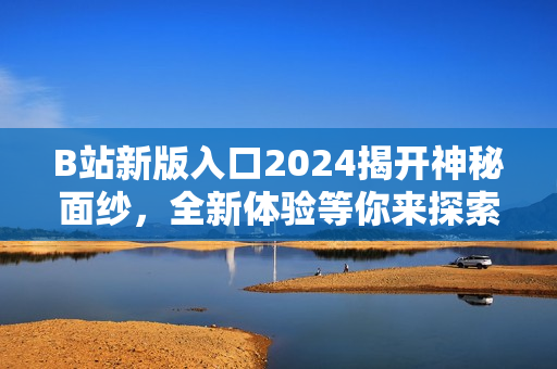 B站新版入口2024揭開神秘面紗，全新體驗等你來探索