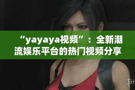 “yayaya視頻”：全新潮流娛樂平臺(tái)的熱門視頻分享與創(chuàng)意探索