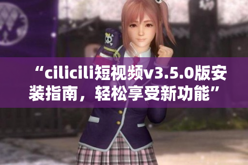 “cilicili短視頻v3.5.0版安裝指南，輕松享受新功能”