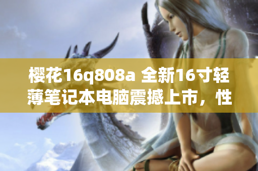 櫻花16q808a 全新16寸輕薄筆記本電腦震撼上市，性能再升級！