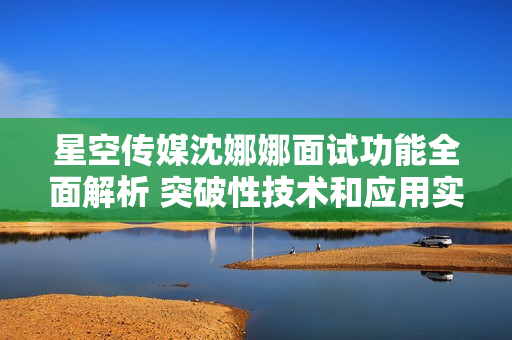 星空傳媒沈娜娜面試功能全面解析 突破性技術(shù)和應(yīng)用實(shí)例深度解析