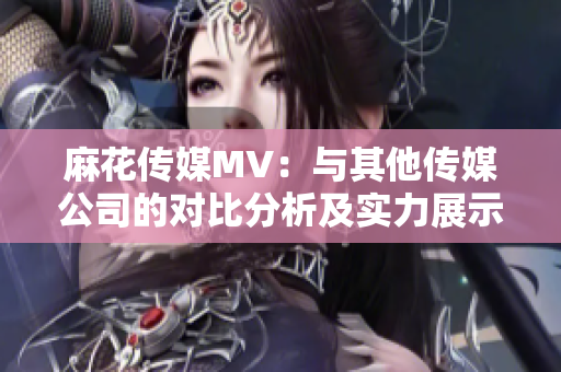 麻花傳媒MV：與其他傳媒公司的對比分析及實(shí)力展示