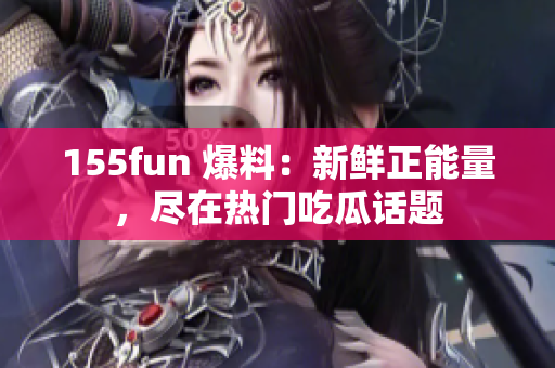 155fun 爆料：新鮮正能量，盡在熱門吃瓜話題