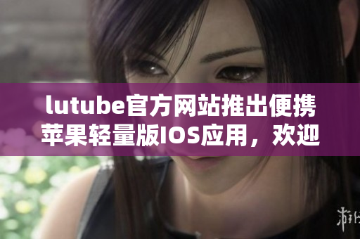 lutube官方網(wǎng)站推出便攜蘋(píng)果輕量版IOS應(yīng)用，歡迎下載安裝
