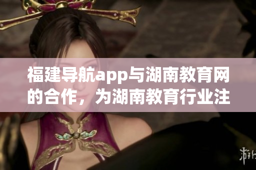 福建導(dǎo)航app與湖南教育網(wǎng)的合作，為湖南教育行業(yè)注入新活力