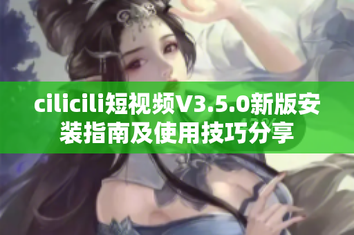 cilicili短視頻V3.5.0新版安裝指南及使用技巧分享