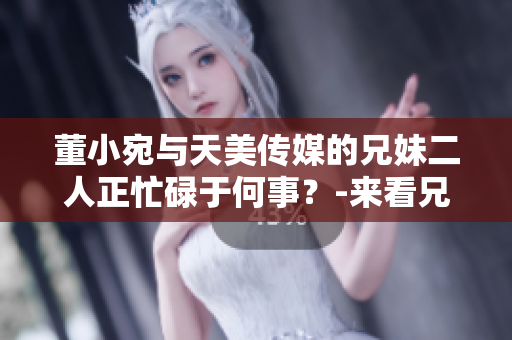 董小宛與天美傳媒的兄妹二人正忙碌于何事？-來看兄妹的最新動(dòng)態(tài)