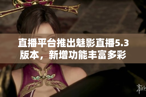 直播平臺推出魅影直播5.3版本，新增功能豐富多彩
