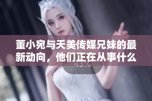 董小宛與天美傳媒兄妹的最新動(dòng)向，他們正在從事什么活動(dòng)呢？